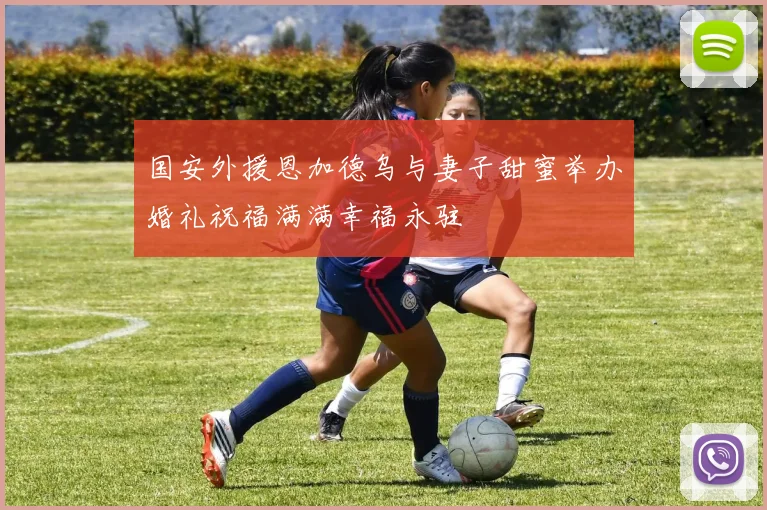 国安外援恩加德乌与妻子甜蜜举办婚礼祝福满满幸福永驻