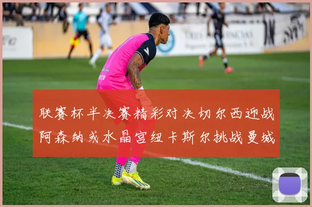 联赛杯半决赛精彩对决切尔西迎战阿森纳或水晶宫纽卡斯尔挑战曼城