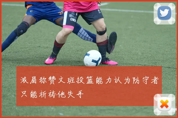 浓眉称赞文班投篮能力认为防守者只能祈祷他失手