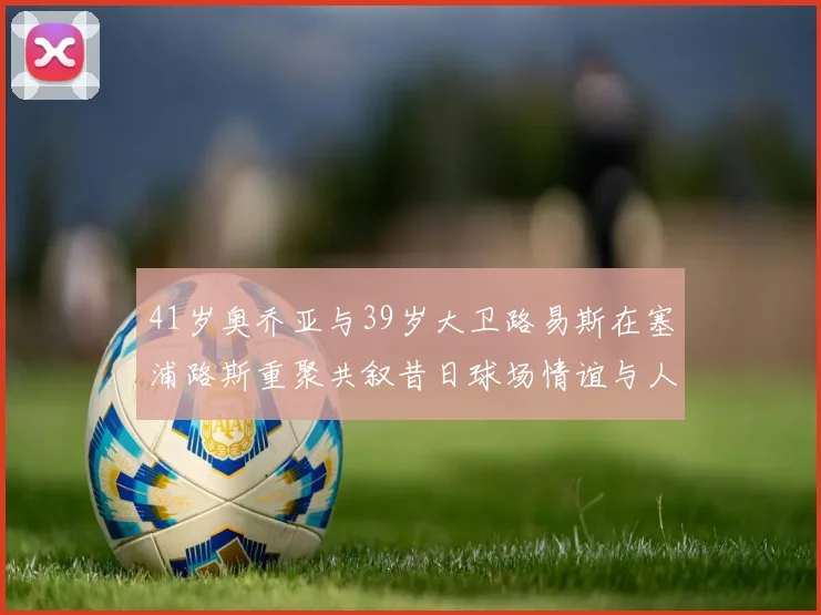 41岁奥乔亚与39岁大卫路易斯在塞浦路斯重聚共叙昔日球场情谊与人生故事